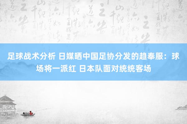 足球战术分析 日媒晒中国足协分发的趋奉服：球场将一派红 日本队面对统统客场