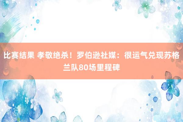 比赛结果 孝敬绝杀！罗伯逊社媒：很运气兑现苏格兰队80场里程碑