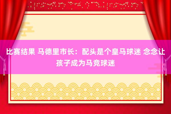 比赛结果 马德里市长：配头是个皇马球迷 念念让孩子成为马竞球迷