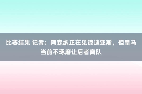 比赛结果 记者：阿森纳正在见谅迪亚斯，但皇马当前不琢磨让后者离队