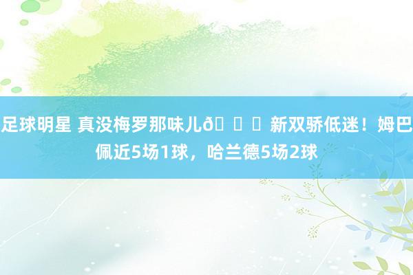 足球明星 真没梅罗那味儿🙄新双骄低迷！姆巴佩近5场1球，哈兰德5场2球