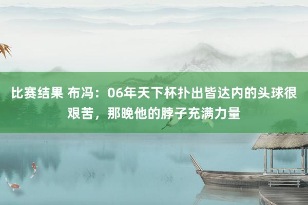 比赛结果 布冯：06年天下杯扑出皆达内的头球很艰苦，那晚他的脖子充满力量