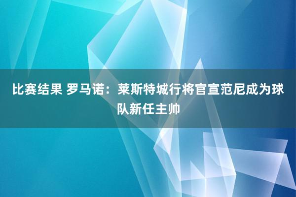 比赛结果 罗马诺：莱斯特城行将官宣范尼成为球队新任主帅