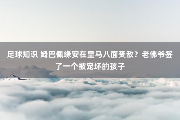 足球知识 姆巴佩缘安在皇马八面受敌？老佛爷签了一个被宠坏的孩子