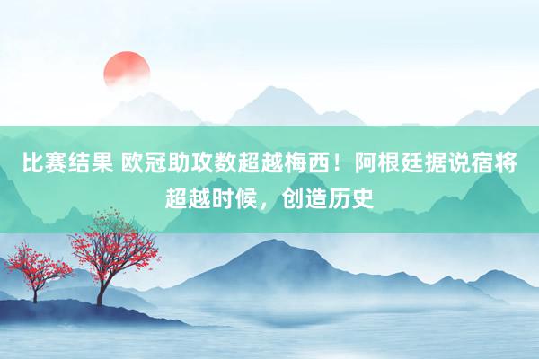 比赛结果 欧冠助攻数超越梅西！阿根廷据说宿将超越时候，创造历史