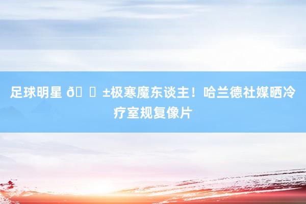 足球明星 😱极寒魔东谈主！哈兰德社媒晒冷疗室规复像片