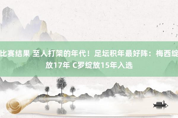 比赛结果 至人打架的年代！足坛积年最好阵：梅西绽放17年 C罗绽放15年入选