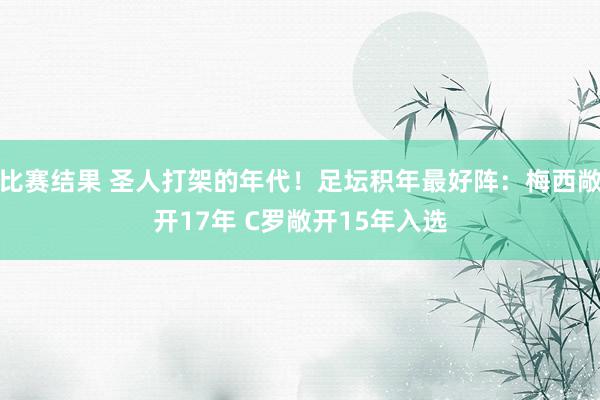 比赛结果 圣人打架的年代！足坛积年最好阵：梅西敞开17年 C罗敞开15年入选