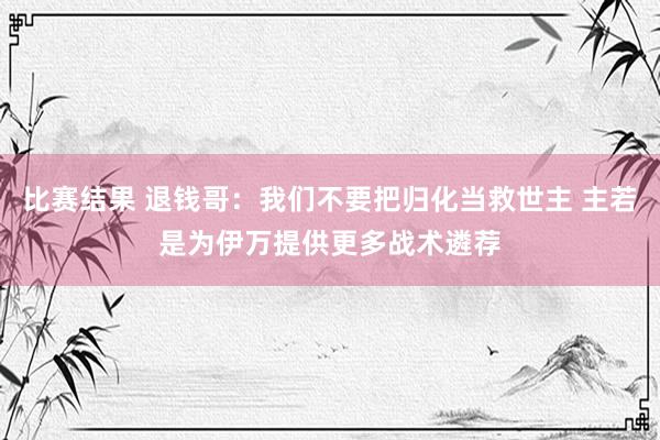 比赛结果 退钱哥：我们不要把归化当救世主 主若是为伊万提供更多战术遴荐