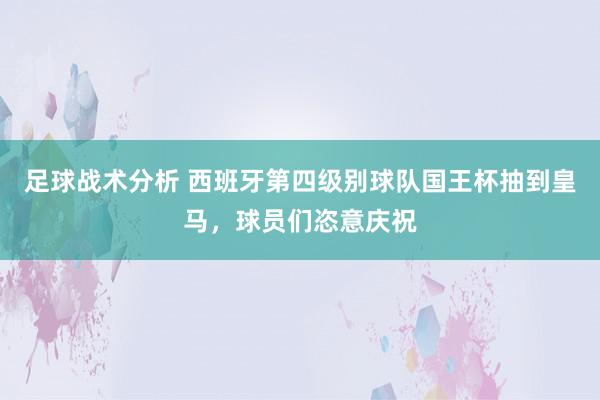 足球战术分析 西班牙第四级别球队国王杯抽到皇马，球员们恣意庆祝