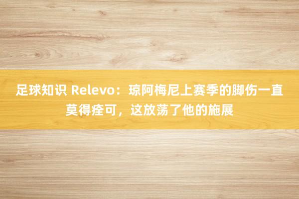 足球知识 Relevo：琼阿梅尼上赛季的脚伤一直莫得痊可，这放荡了他的施展