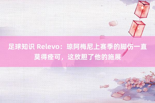 足球知识 Relevo：琼阿梅尼上赛季的脚伤一直莫得痊可，这放胆了他的施展