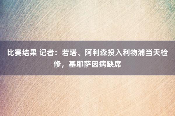 比赛结果 记者：若塔、阿利森投入利物浦当天检修，基耶萨因病缺席