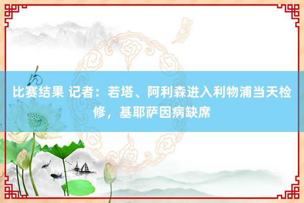 比赛结果 记者：若塔、阿利森进入利物浦当天检修，基耶萨因病缺席