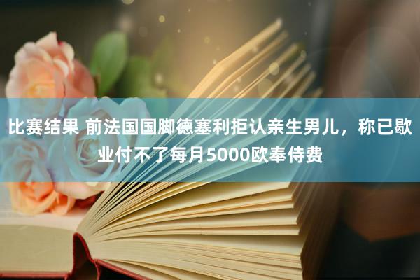 比赛结果 前法国国脚德塞利拒认亲生男儿，称已歇业付不了每月5000欧奉侍费