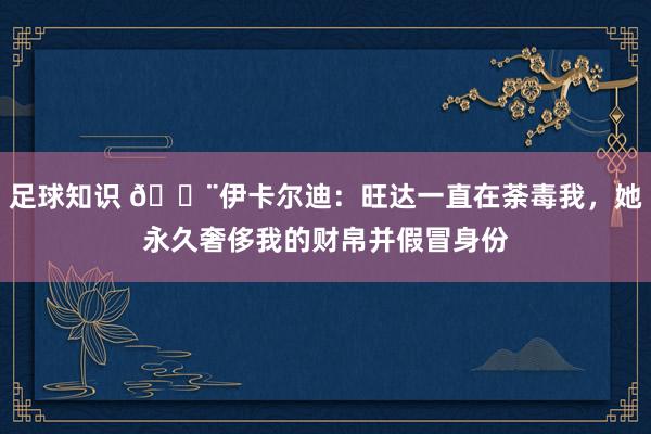 足球知识 😨伊卡尔迪：旺达一直在荼毒我，她永久奢侈我的财帛并假冒身份