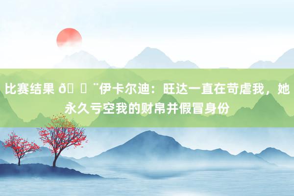 比赛结果 😨伊卡尔迪：旺达一直在苛虐我，她永久亏空我的财帛并假冒身份