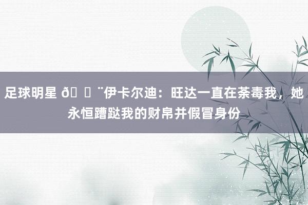 足球明星 😨伊卡尔迪：旺达一直在荼毒我，她永恒蹧跶我的财帛并假冒身份