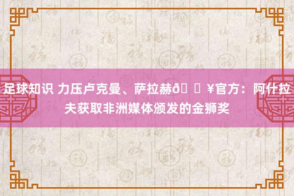 足球知识 力压卢克曼、萨拉赫🔥官方：阿什拉夫获取非洲媒体颁发的金狮奖