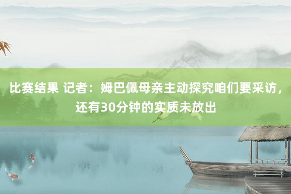 比赛结果 记者：姆巴佩母亲主动探究咱们要采访，还有30分钟的实质未放出