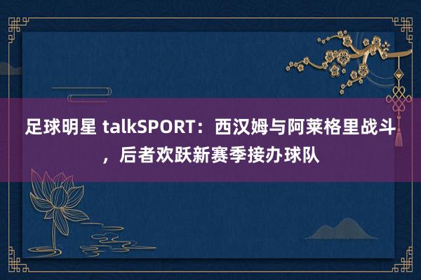 足球明星 talkSPORT：西汉姆与阿莱格里战斗，后者欢跃新赛季接办球队