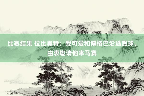 比赛结果 拉比奥特：我可爱和博格巴沿途踢球，由衷邀请他来马赛