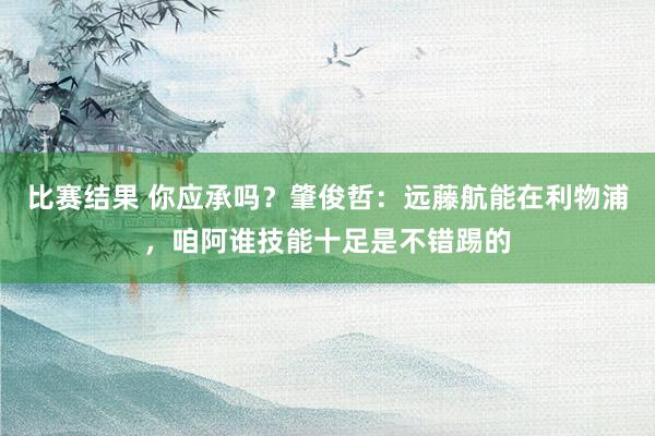 比赛结果 你应承吗？肇俊哲：远藤航能在利物浦，咱阿谁技能十足是不错踢的