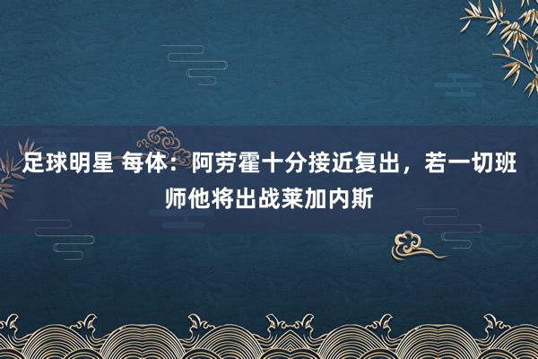 足球明星 每体：阿劳霍十分接近复出，若一切班师他将出战莱加内斯