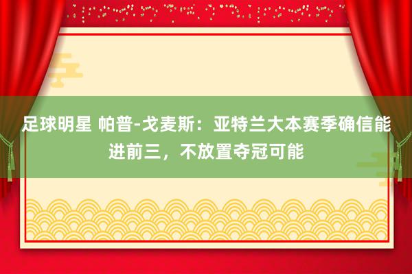 足球明星 帕普-戈麦斯：亚特兰大本赛季确信能进前三，不放置夺冠可能