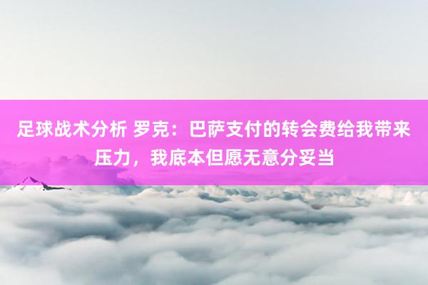 足球战术分析 罗克：巴萨支付的转会费给我带来压力，我底本但愿无意分妥当