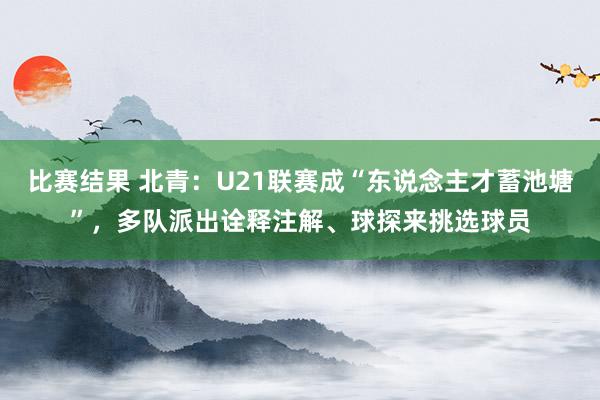 比赛结果 北青：U21联赛成“东说念主才蓄池塘”，多队派出诠释注解、球探来挑选球员