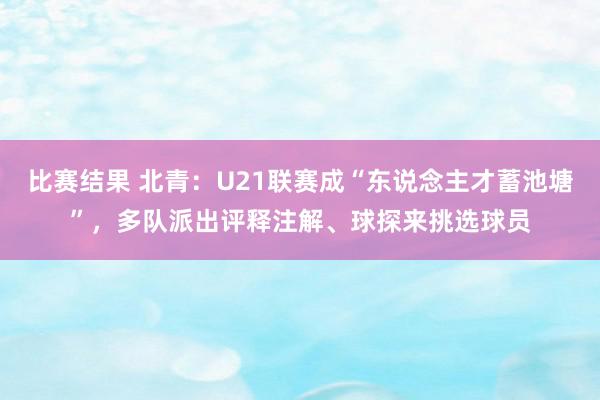 比赛结果 北青：U21联赛成“东说念主才蓄池塘”，多队派出评释注解、球探来挑选球员