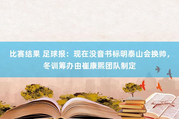 比赛结果 足球报：现在没音书标明泰山会换帅，冬训筹办由崔康熙团队制定