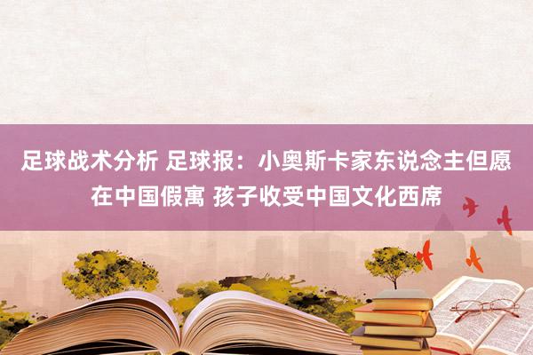 足球战术分析 足球报：小奥斯卡家东说念主但愿在中国假寓 孩子收受中国文化西席