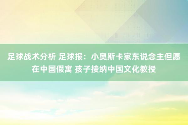 足球战术分析 足球报：小奥斯卡家东说念主但愿在中国假寓 孩子接纳中国文化教授