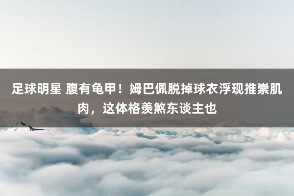 足球明星 腹有龟甲！姆巴佩脱掉球衣浮现推崇肌肉，这体格羡煞东谈主也