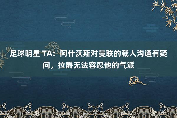 足球明星 TA：阿什沃斯对曼联的裁人沟通有疑问，拉爵无法容忍他的气派