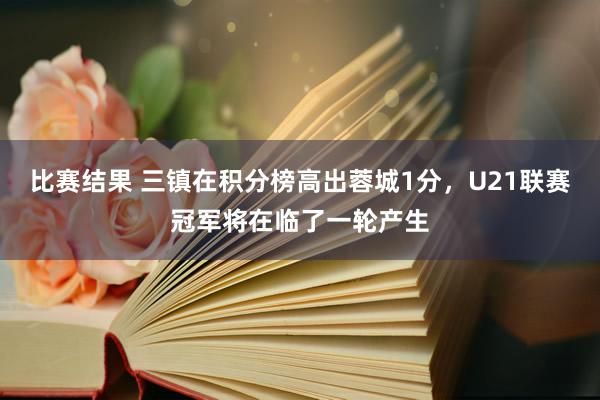 比赛结果 三镇在积分榜高出蓉城1分，U21联赛冠军将在临了一轮产生