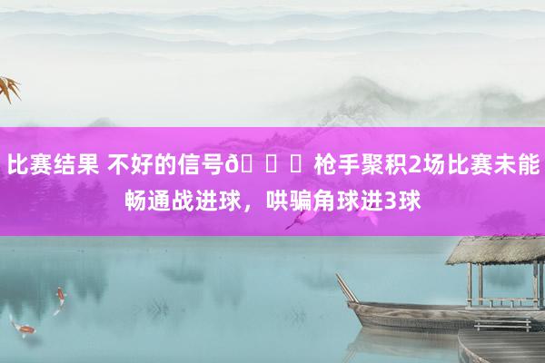 比赛结果 不好的信号😕枪手聚积2场比赛未能畅通战进球，哄骗角球进3球