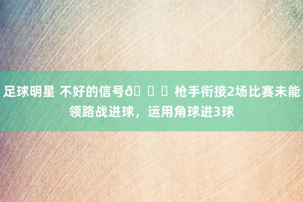 足球明星 不好的信号😕枪手衔接2场比赛未能领路战进球，运用角球进3球