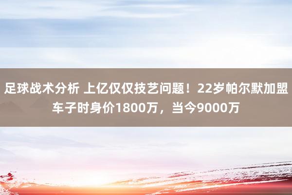 足球战术分析 上亿仅仅技艺问题！22岁帕尔默加盟车子时身价1800万，当今9000万