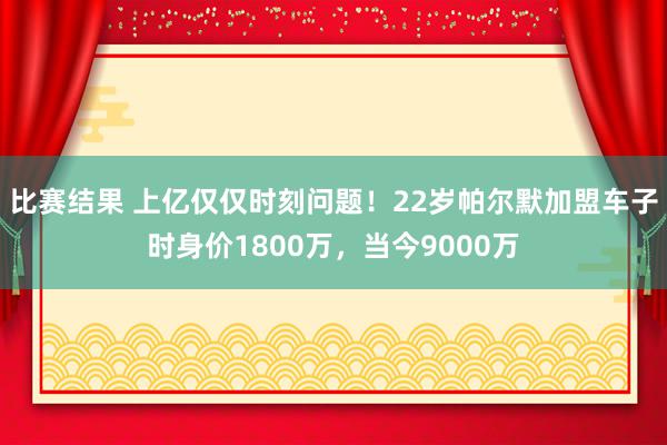 比赛结果 上亿仅仅时刻问题！22岁帕尔默加盟车子时身价1800万，当今9000万