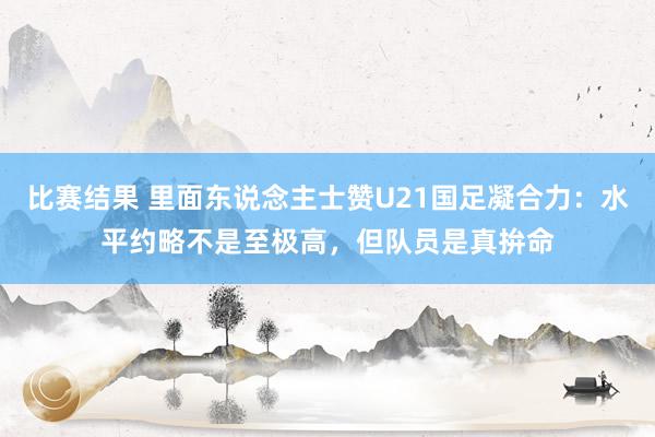 比赛结果 里面东说念主士赞U21国足凝合力：水平约略不是至极高，但队员是真拚命