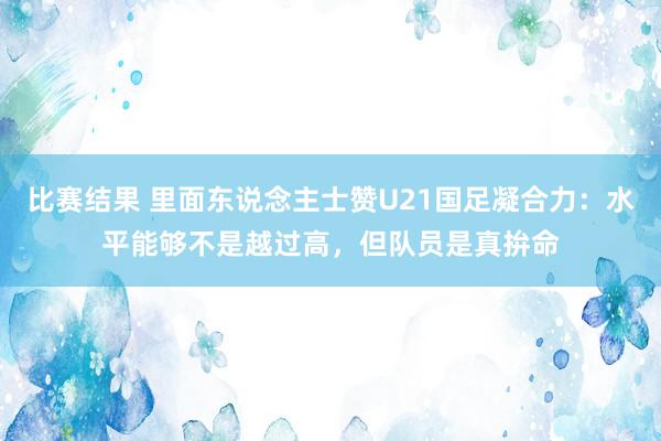 比赛结果 里面东说念主士赞U21国足凝合力：水平能够不是越过高，但队员是真拚命