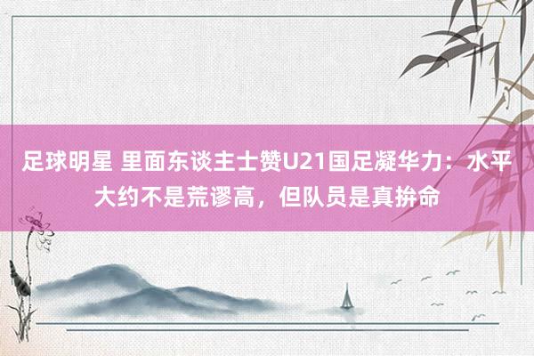 足球明星 里面东谈主士赞U21国足凝华力：水平大约不是荒谬高，但队员是真拚命