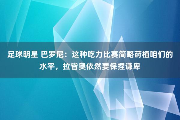 足球明星 巴罗尼：这种吃力比赛简略莳植咱们的水平，拉皆奥依然要保捏谦卑