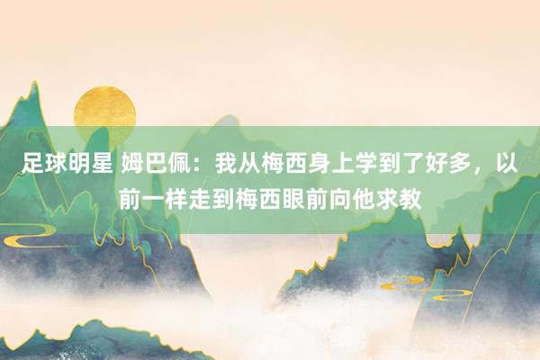 足球明星 姆巴佩：我从梅西身上学到了好多，以前一样走到梅西眼前向他求教