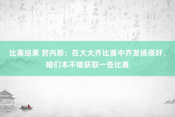 比赛结果 努内斯：在大大齐比赛中齐发扬很好，咱们本不错获取一些比赛