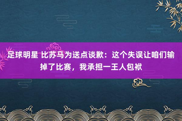 足球明星 比苏马为送点谈歉：这个失误让咱们输掉了比赛，我承担一王人包袱