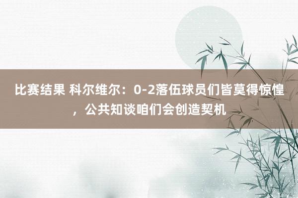 比赛结果 科尔维尔：0-2落伍球员们皆莫得惊惶，公共知谈咱们会创造契机